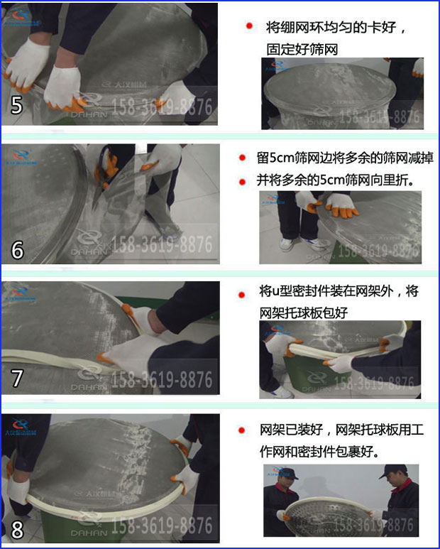 第五步：將旋振篩繃網(wǎng)環(huán)均勻的卡好固定好篩網(wǎng)第六步：留5cm篩網(wǎng)邊將多余的篩網(wǎng)減掉，并將多余的5cm篩網(wǎng)向里折第七步：將u型密封件裝在網(wǎng)架外，將網(wǎng)架托球板包好第八步：網(wǎng)架已裝好，網(wǎng)架托球板用工作網(wǎng)和密封件包裹好。