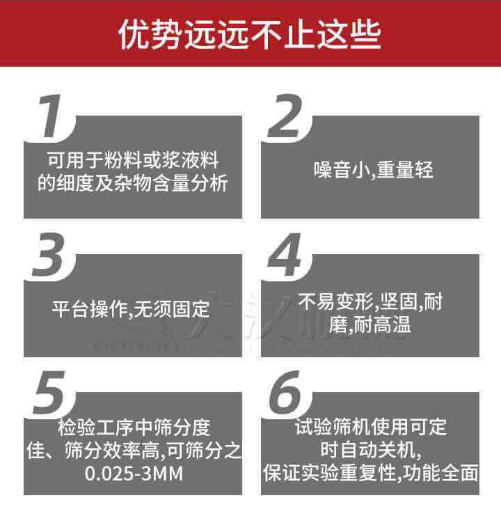 試驗(yàn)篩優(yōu)勢(shì)：1，可用于粉料或漿液料的細(xì)度及雜物含量分析。2，噪音小，重量輕。3，平臺(tái)操作，無(wú)須固定。4，不易變形，堅(jiān)固，耐磨，耐高溫。5，檢驗(yàn)工序中篩分度佳，篩分效率高，可篩分之0.025-3MM6，試驗(yàn)篩機(jī)使用可定時(shí)自動(dòng)關(guān)機(jī)保證實(shí)驗(yàn)重復(fù)性，功能全面。